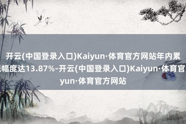 开云(中国登录入口)Kaiyun·体育官方网站年内累计高涨幅度达13.87%-开云(中国登录入口)Kaiyun·体育官方网站