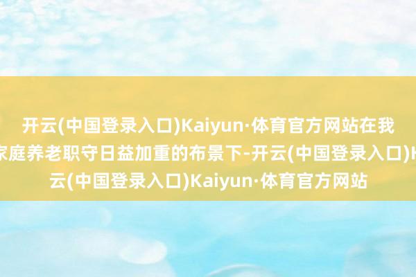 开云(中国登录入口)Kaiyun·体育官方网站在我国社会加速老龄化、家庭养老职守日益加重的布景下-开云(中国登录入口)Kaiyun·体育官方网站