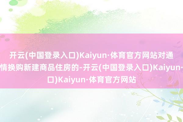 开云(中国登录入口)Kaiyun·体育官方网站对通过以上两种表情换购新建商品住房的-开云(中国登录入口)Kaiyun·体育官方网站