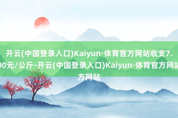 开云(中国登录入口)Kaiyun·体育官方网站收支7.00元/公斤-开云(中国登录入口)Kaiyun·体育官方网站