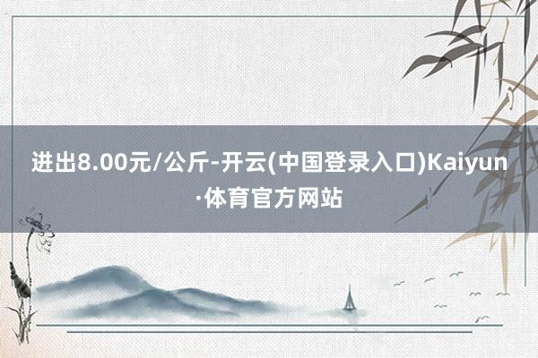 进出8.00元/公斤-开云(中国登录入口)Kaiyun·体育官方网站