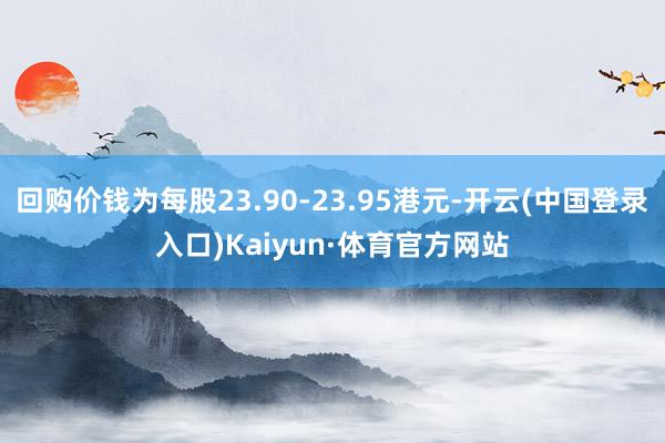 回购价钱为每股23.90-23.95港元-开云(中国登录入口)Kaiyun·体育官方网站
