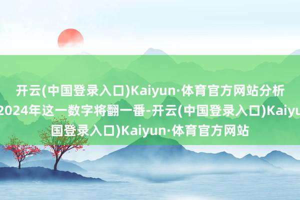 开云(中国登录入口)Kaiyun·体育官方网站分析师们多数展望到2024年这一数字将翻一番-开云(中国登录入口)Kaiyun·体育官方网站