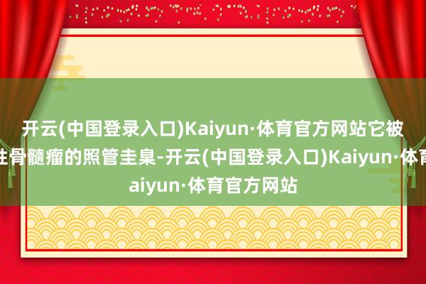 开云(中国登录入口)Kaiyun·体育官方网站它被视为多发性骨髓瘤的照管圭臬-开云(中国登录入口)Kaiyun·体育官方网站