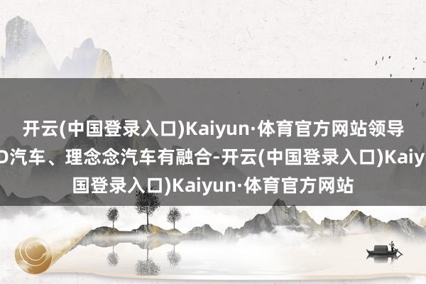 开云(中国登录入口)Kaiyun·体育官方网站领导贵公司是否与BYD汽车、理念念汽车有融合-开云(中国登录入口)Kaiyun·体育官方网站