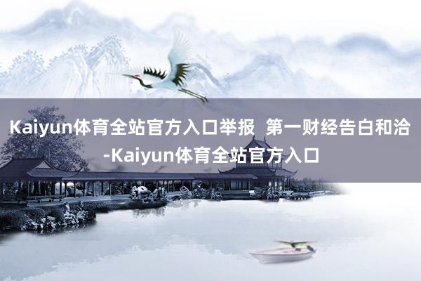Kaiyun体育全站官方入口举报  第一财经告白和洽-Kaiyun体育全站官方入口