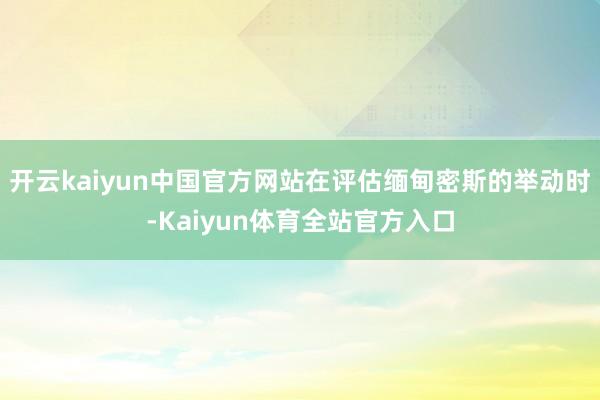 开云kaiyun中国官方网站在评估缅甸密斯的举动时-Kaiyun体育全站官方入口