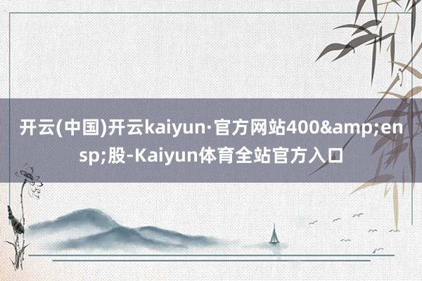 开云(中国)开云kaiyun·官方网站400 股-Kaiyun体育全站官方入口