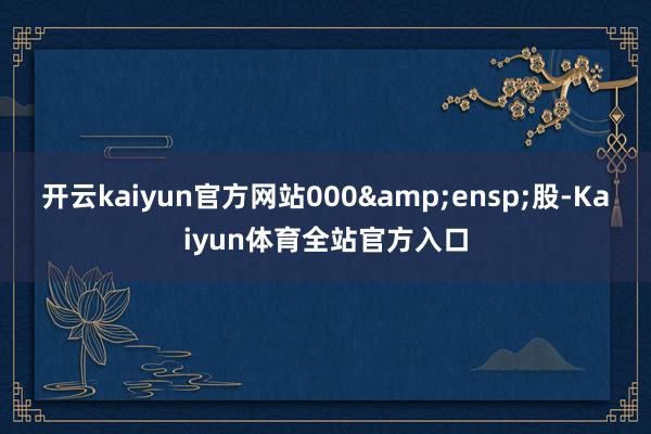 开云kaiyun官方网站000 股-Kaiyun体育全站官方入口