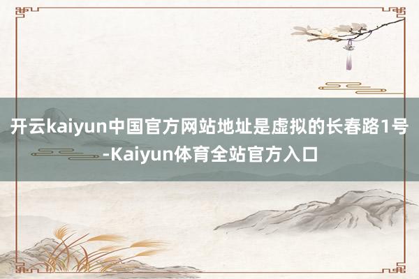 开云kaiyun中国官方网站地址是虚拟的长春路1号-Kaiyun体育全站官方入口