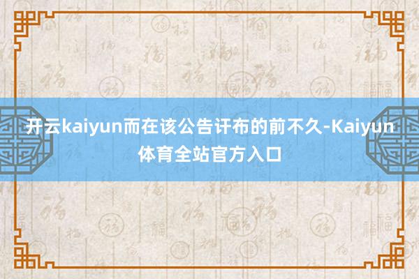 开云kaiyun而在该公告讦布的前不久-Kaiyun体育全站官方入口