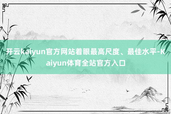 开云kaiyun官方网站着眼最高尺度、最佳水平-Kaiyun体育全站官方入口