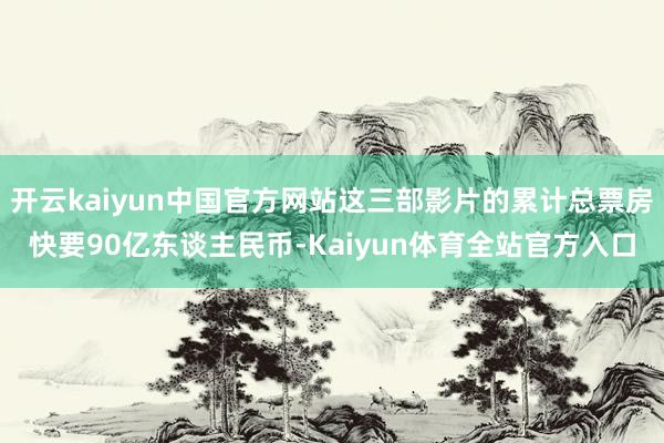 开云kaiyun中国官方网站这三部影片的累计总票房快要90亿东谈主民币-Kaiyun体育全站官方入口