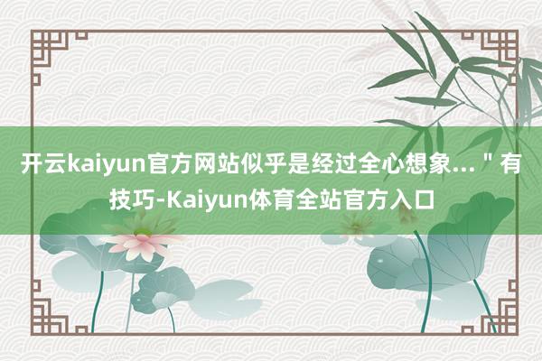 开云kaiyun官方网站似乎是经过全心想象...＂有技巧-Kaiyun体育全站官方入口
