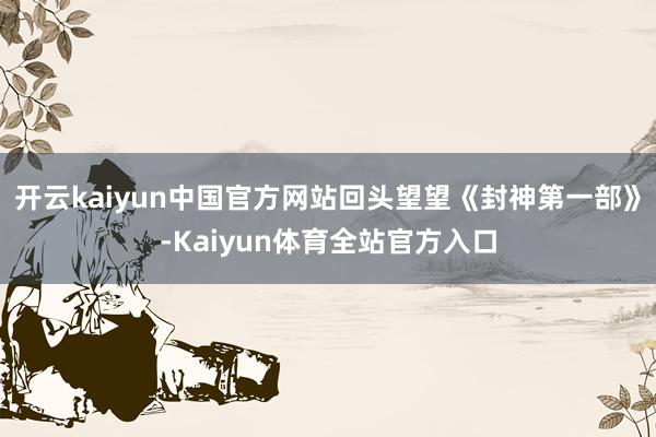 开云kaiyun中国官方网站回头望望《封神第一部》-Kaiyun体育全站官方入口