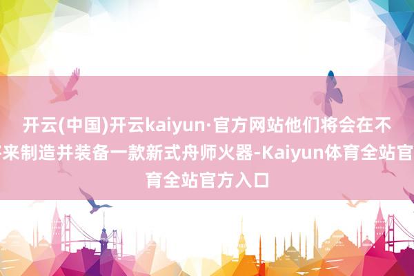 开云(中国)开云kaiyun·官方网站他们将会在不久的将来制造并装备一款新式舟师火器-Kaiyun体育全站官方入口