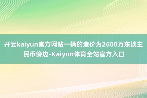 开云kaiyun官方网站一辆的造价为2600万东谈主民币傍边-Kaiyun体育全站官方入口