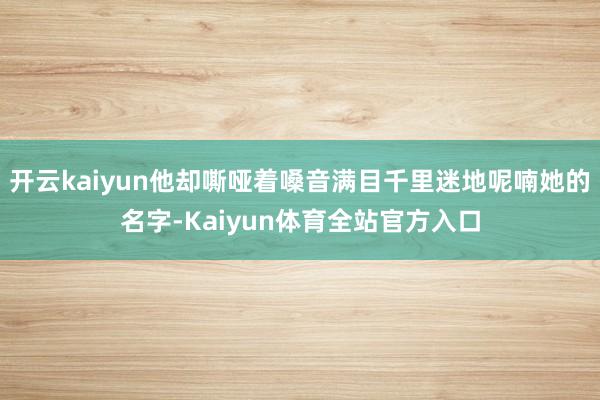 开云kaiyun他却嘶哑着嗓音满目千里迷地呢喃她的名字-Kaiyun体育全站官方入口
