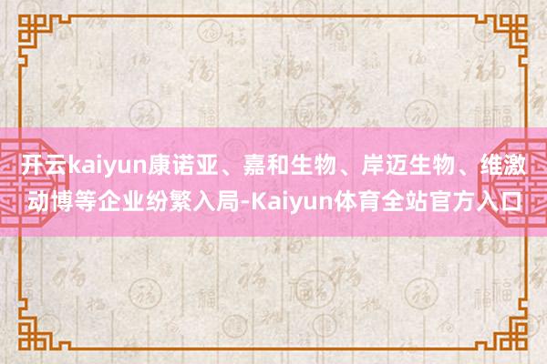 开云kaiyun康诺亚、嘉和生物、岸迈生物、维激动博等企业纷繁入局-Kaiyun体育全站官方入口