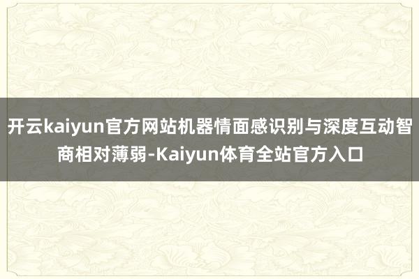 开云kaiyun官方网站机器情面感识别与深度互动智商相对薄弱-Kaiyun体育全站官方入口