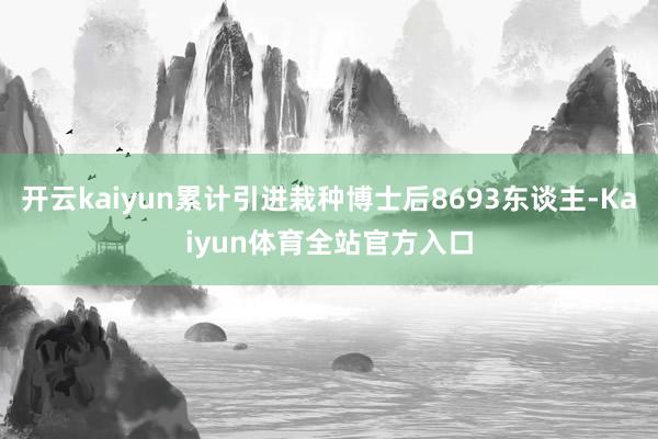 开云kaiyun累计引进栽种博士后8693东谈主-Kaiyun体育全站官方入口