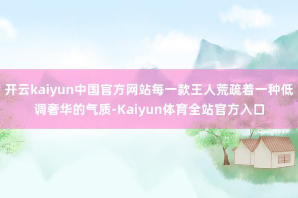 开云kaiyun中国官方网站每一款王人荒疏着一种低调奢华的气质-Kaiyun体育全站官方入口