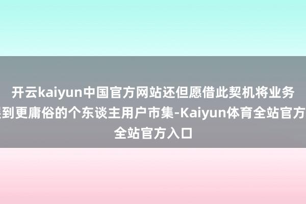 开云kaiyun中国官方网站还但愿借此契机将业务拓展到更庸俗的个东谈主用户市集-Kaiyun体育全站官方入口