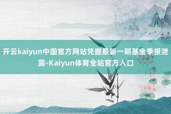 开云kaiyun中国官方网站凭据最新一期基金季报泄露-Kaiyun体育全站官方入口