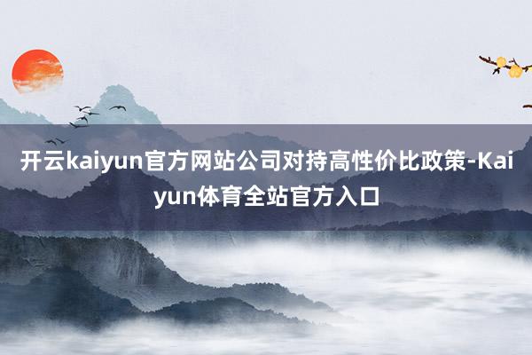 开云kaiyun官方网站公司对持高性价比政策-Kaiyun体育全站官方入口