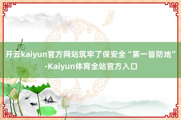 开云kaiyun官方网站筑牢了保安全“第一皆防地”-Kaiyun体育全站官方入口