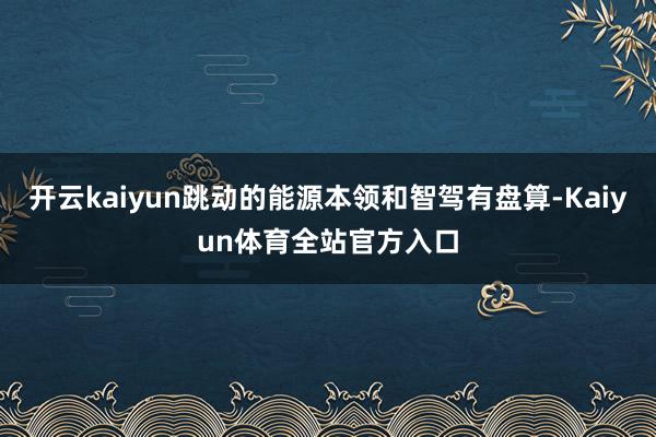 开云kaiyun跳动的能源本领和智驾有盘算-Kaiyun体育全站官方入口