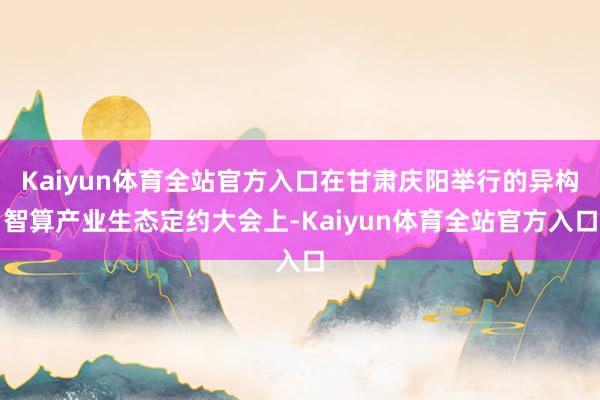 Kaiyun体育全站官方入口在甘肃庆阳举行的异构智算产业生态定约大会上-Kaiyun体育全站官方入口