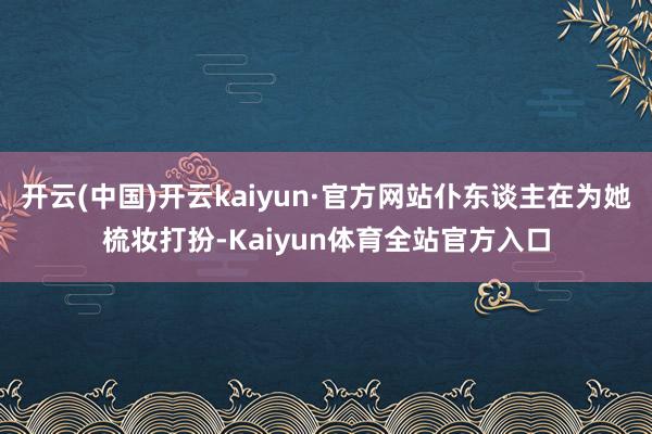 开云(中国)开云kaiyun·官方网站仆东谈主在为她梳妆打扮-Kaiyun体育全站官方入口