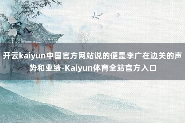 开云kaiyun中国官方网站说的便是李广在边关的声势和业绩-Kaiyun体育全站官方入口