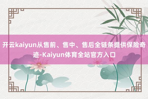 开云kaiyun从售前、售中、售后全链条提供保险奇迹-Kaiyun体育全站官方入口