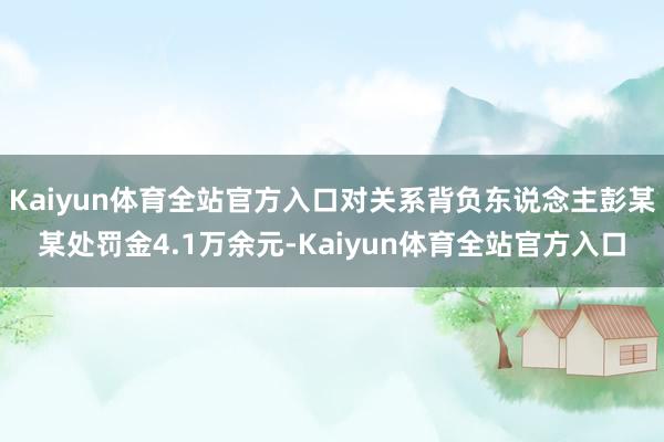 Kaiyun体育全站官方入口对关系背负东说念主彭某某处罚金4.1万余元-Kaiyun体育全站官方入口