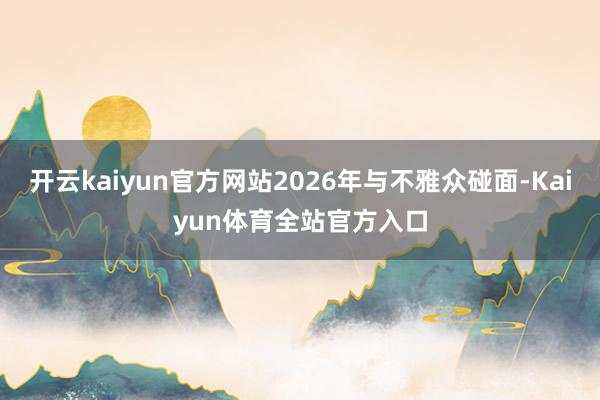 开云kaiyun官方网站2026年与不雅众碰面-Kaiyun体育全站官方入口