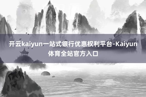 开云kaiyun一站式银行优惠权利平台-Kaiyun体育全站官方入口