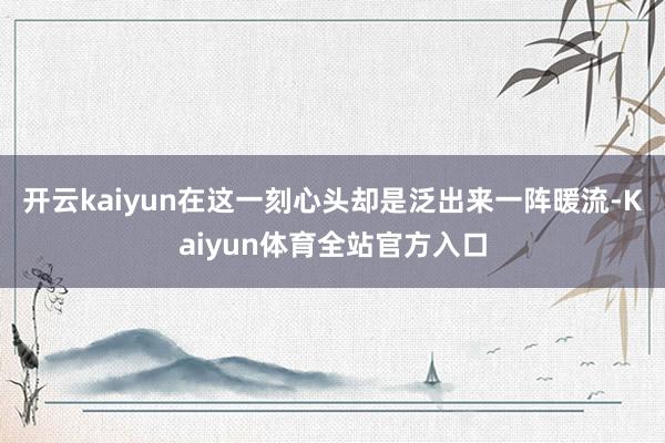 开云kaiyun在这一刻心头却是泛出来一阵暖流-Kaiyun体育全站官方入口
