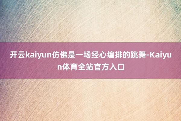 开云kaiyun仿佛是一场经心编排的跳舞-Kaiyun体育全站官方入口