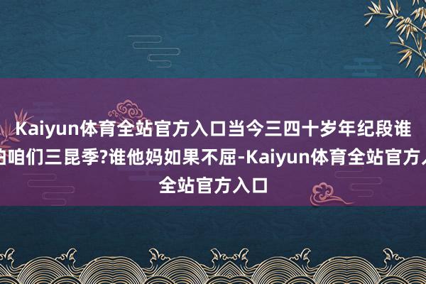 Kaiyun体育全站官方入口当今三四十岁年纪段谁不怕咱们三昆季?谁他妈如果不屈-Kaiyun体育全站官方入口