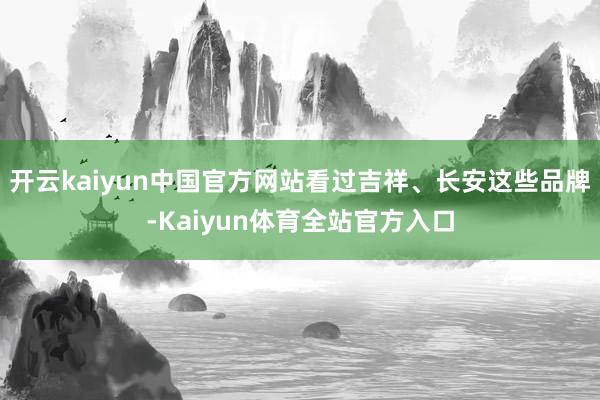 开云kaiyun中国官方网站看过吉祥、长安这些品牌-Kaiyun体育全站官方入口