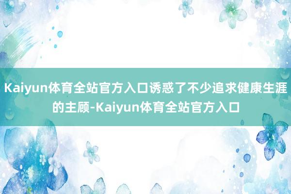 Kaiyun体育全站官方入口诱惑了不少追求健康生涯的主顾-Kaiyun体育全站官方入口