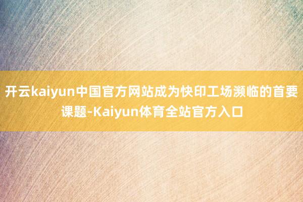 开云kaiyun中国官方网站成为快印工场濒临的首要课题-Kaiyun体育全站官方入口