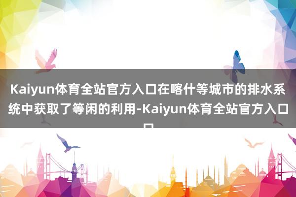 Kaiyun体育全站官方入口在喀什等城市的排水系统中获取了等闲的利用-Kaiyun体育全站官方入口