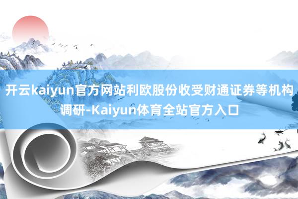开云kaiyun官方网站利欧股份收受财通证券等机构调研-Kaiyun体育全站官方入口