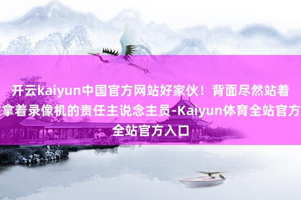 开云kaiyun中国官方网站好家伙！背面尽然站着一位拿着录像机的责任主说念主员-Kaiyun体育全站官方入口