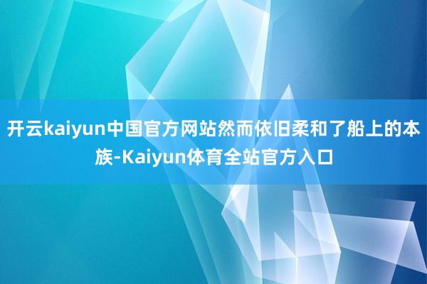 开云kaiyun中国官方网站然而依旧柔和了船上的本族-Kaiyun体育全站官方入口