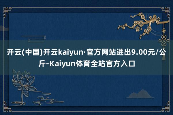 开云(中国)开云kaiyun·官方网站进出9.00元/公斤-Kaiyun体育全站官方入口