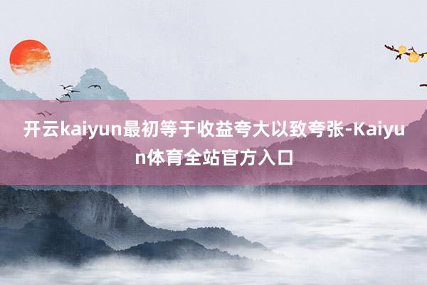 开云kaiyun最初等于收益夸大以致夸张-Kaiyun体育全站官方入口